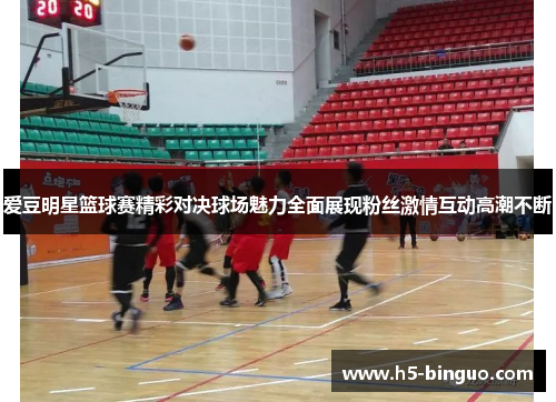 爱豆明星篮球赛精彩对决球场魅力全面展现粉丝激情互动高潮不断