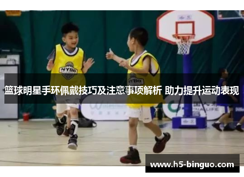 篮球明星手环佩戴技巧及注意事项解析 助力提升运动表现